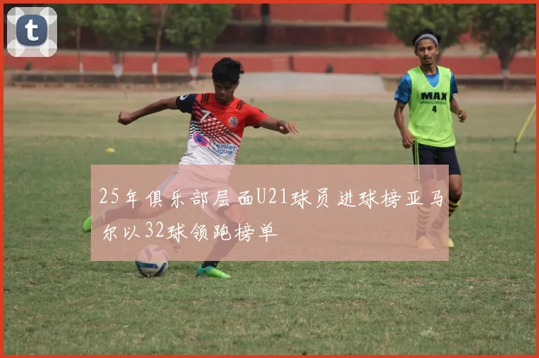 25年俱乐部层面U21球员进球榜亚马尔以32球领跑榜单