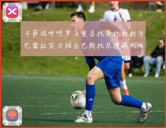 卡萨诺呼吁罗马重召托蒂托纳利与巴雷拉实力相当巴斯托尼遭遇网络暴力