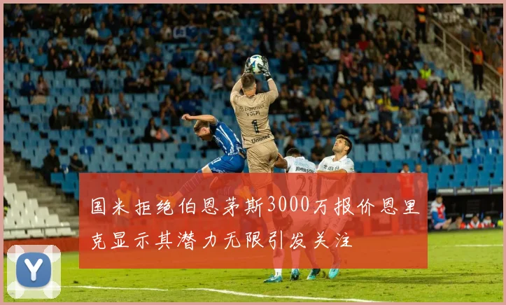 国米拒绝伯恩茅斯3000万报价恩里克显示其潜力无限引发关注