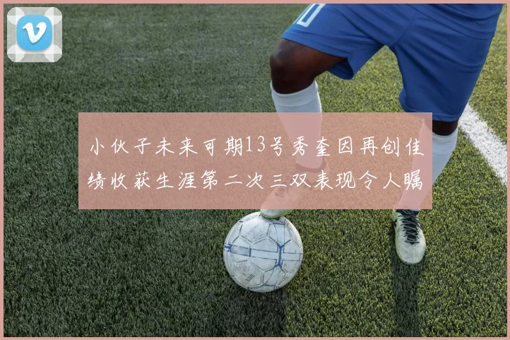 小伙子未来可期13号秀奎因再创佳绩收获生涯第二次三双表现令人瞩目