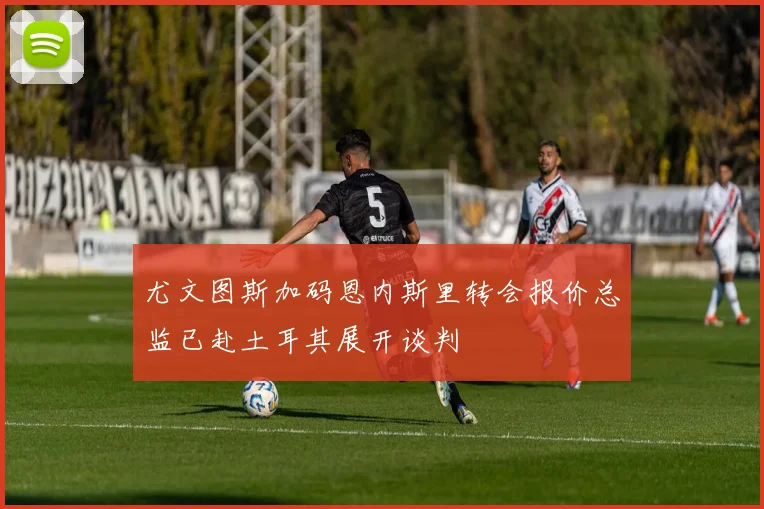 尤文图斯加码恩内斯里转会报价总监已赴土耳其展开谈判