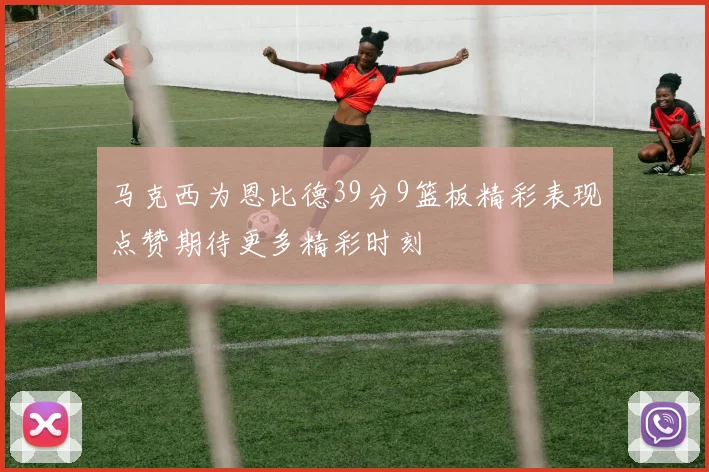 马克西为恩比德39分9篮板精彩表现点赞期待更多精彩时刻