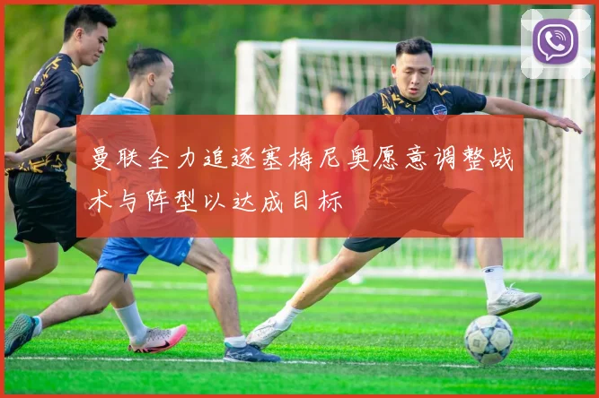 曼联全力追逐塞梅尼奥愿意调整战术与阵型以达成目标