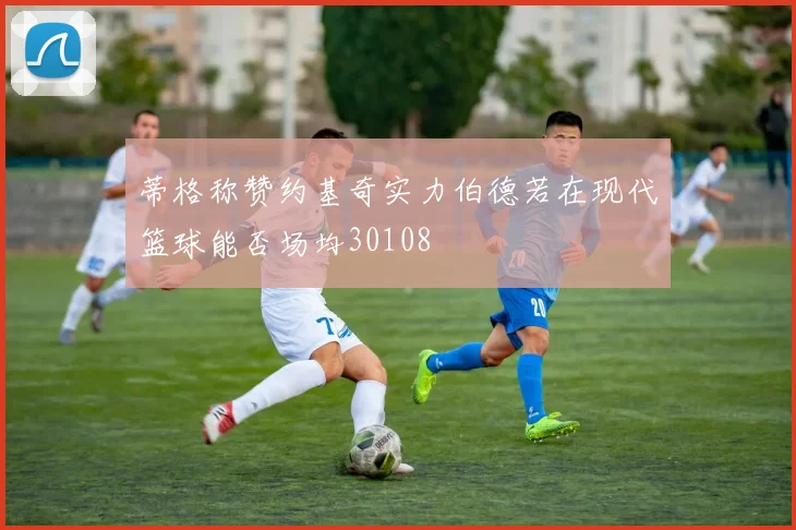 蒂格称赞约基奇实力伯德若在现代篮球能否场均30108