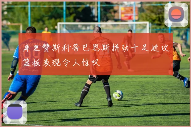 库里赞斯科蒂巴恩斯拼劲十足进攻篮板表现令人惊叹