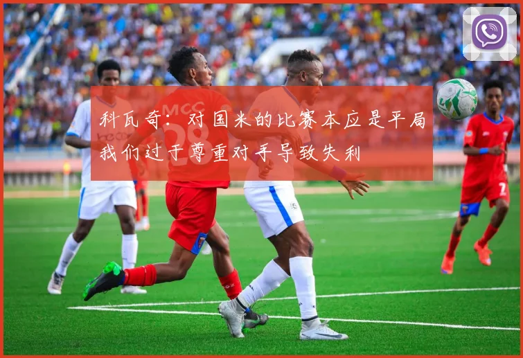 科瓦奇：对国米的比赛本应是平局我们过于尊重对手导致失利
