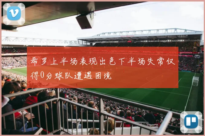 希罗上半场表现出色下半场失常仅得0分球队遭遇困境