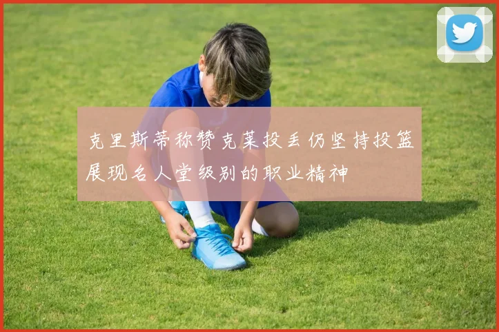 克里斯蒂称赞克莱投丢仍坚持投篮展现名人堂级别的职业精神