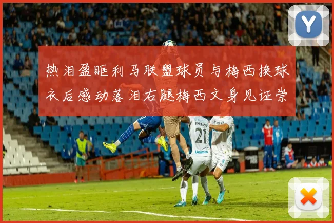 热泪盈眶利马联盟球员与梅西换球衣后感动落泪右腿梅西文身见证崇拜之情