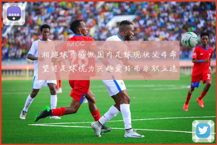 湘超球员感慨国内足球现状父母希望将足球视为兴趣爱好而非职业选择