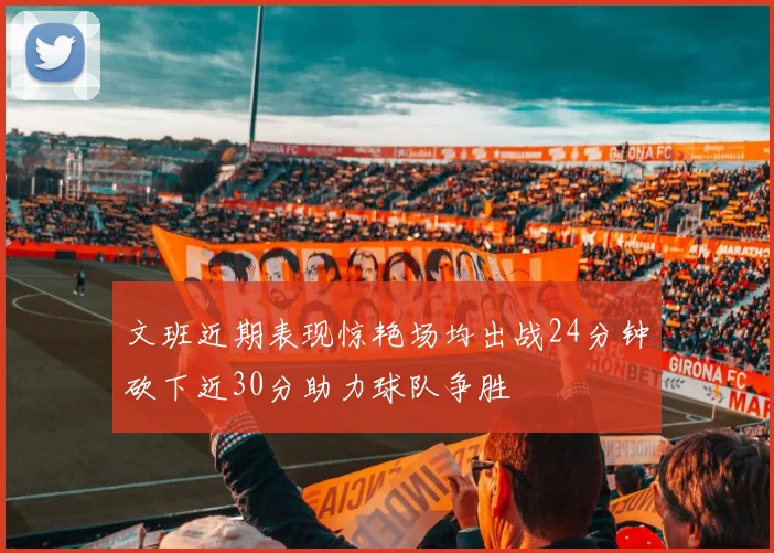文班近期表现惊艳场均出战24分钟砍下近30分助力球队争胜
