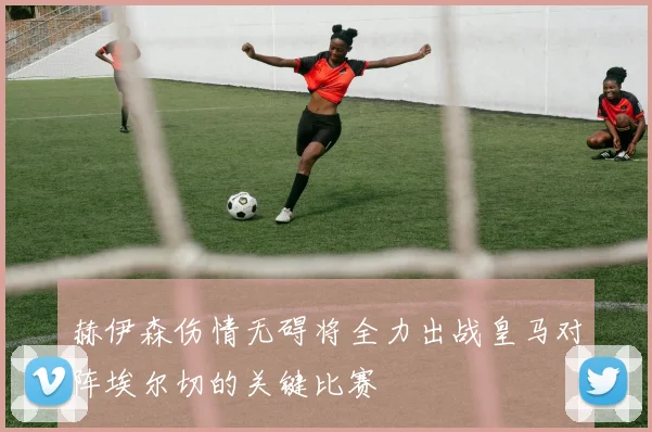 赫伊森伤情无碍将全力出战皇马对阵埃尔切的关键比赛