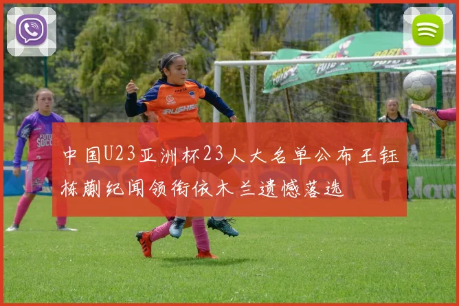 中国U23亚洲杯23人大名单公布王钰栋蒯纪闻领衔依木兰遗憾落选