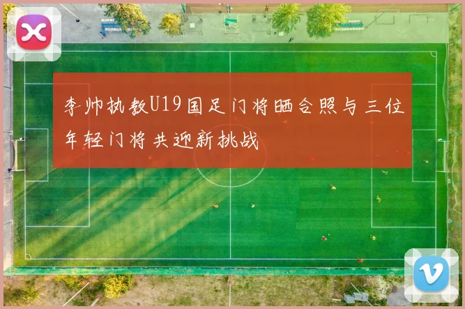 李帅执教U19国足门将晒合照与三位年轻门将共迎新挑战