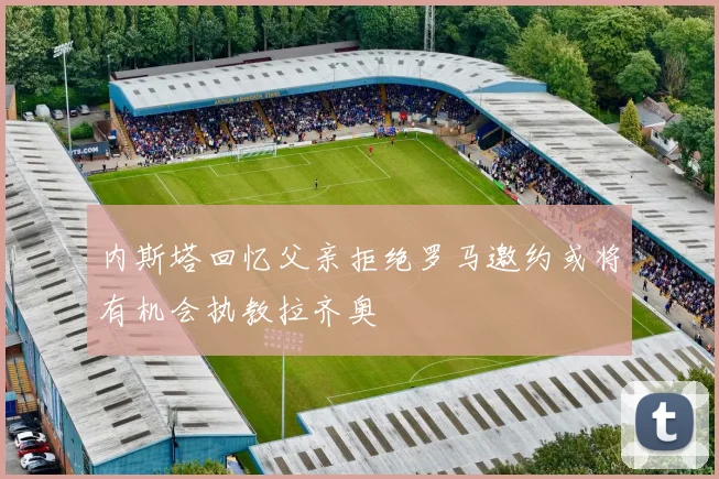内斯塔回忆父亲拒绝罗马邀约或将有机会执教拉齐奥