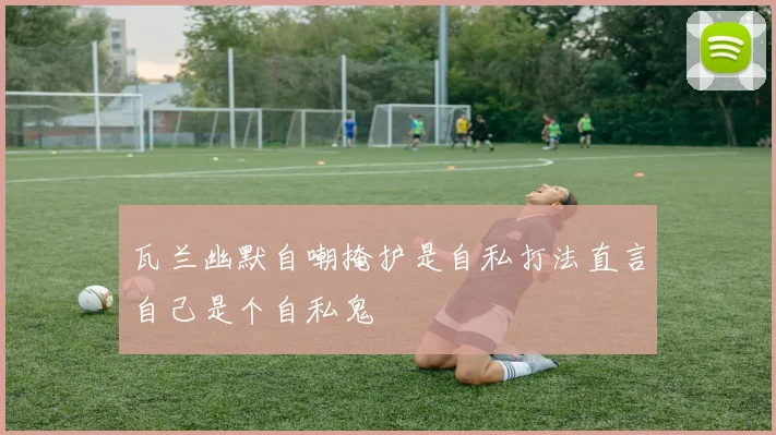 瓦兰幽默自嘲掩护是自私打法直言自己是个自私鬼