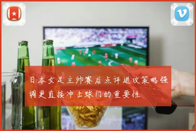 日本女足主帅赛后点评进攻策略强调更直接冲击球门的重要性