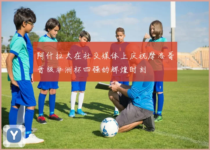 阿什拉夫在社交媒体上庆祝摩洛哥晋级非洲杯四强的辉煌时刻