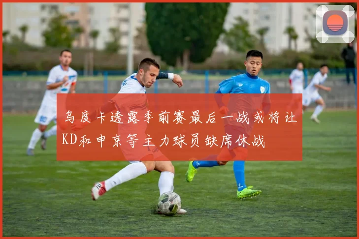 乌度卡透露季前赛最后一战或将让KD和申京等主力球员缺席休战