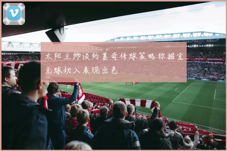 太阳主帅谈约基奇传球策略称掘金无球切入表现出色
