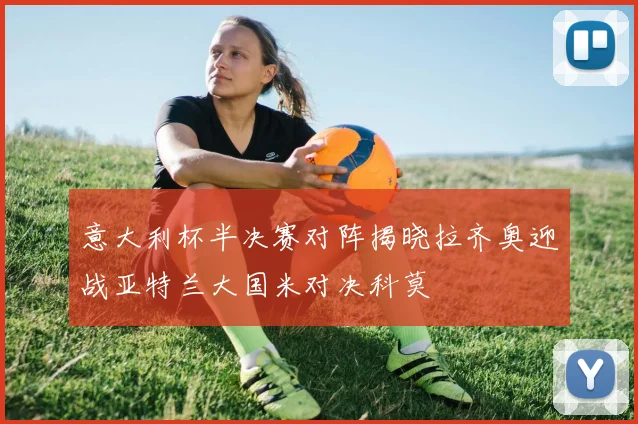 意大利杯半决赛对阵揭晓拉齐奥迎战亚特兰大国米对决科莫