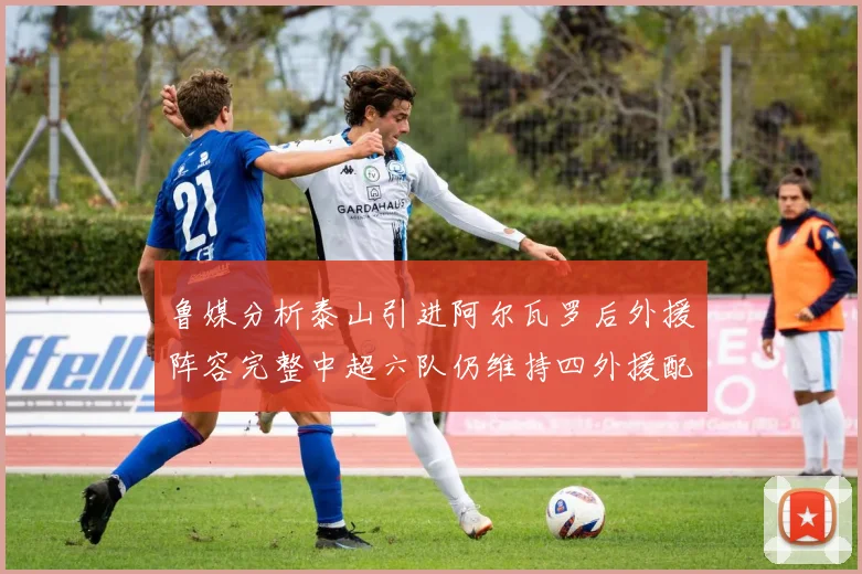 鲁媒分析泰山引进阿尔瓦罗后外援阵容完整中超六队仍维持四外援配置