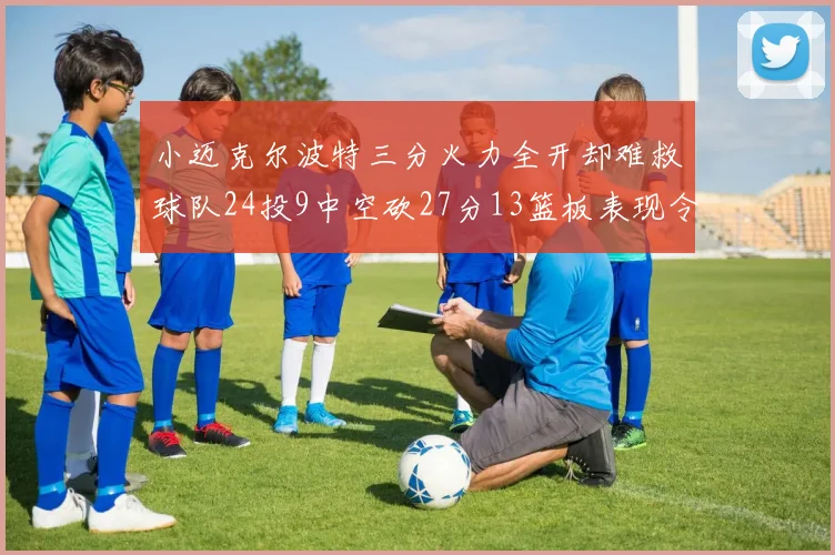 小迈克尔波特三分火力全开却难救球队24投9中空砍27分13篮板表现令人唏嘘