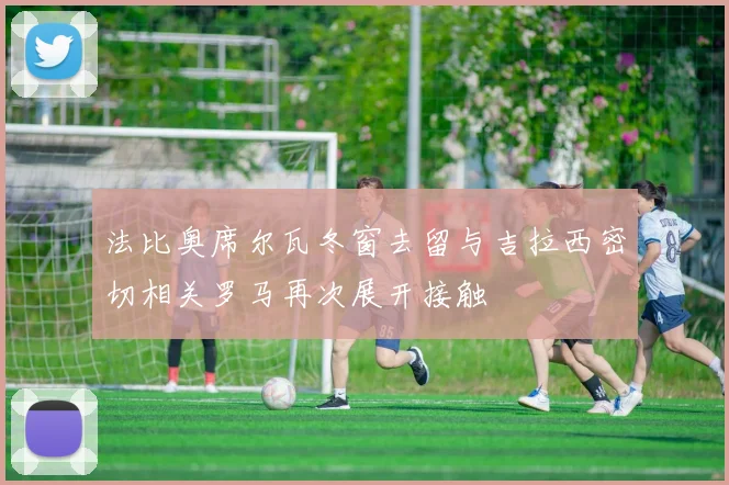 法比奥席尔瓦冬窗去留与吉拉西密切相关罗马再次展开接触