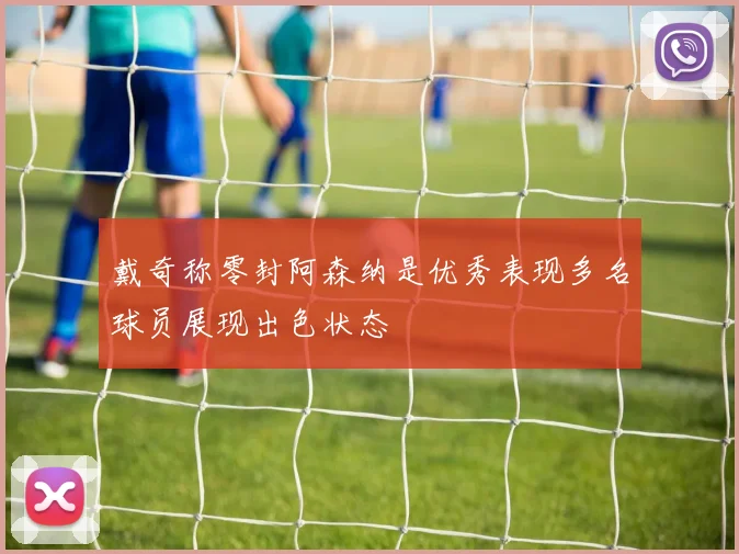 戴奇称零封阿森纳是优秀表现多名球员展现出色状态