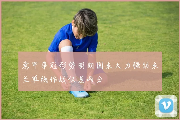 意甲争冠形势明朗国米火力强劲米兰单线作战仅差两分