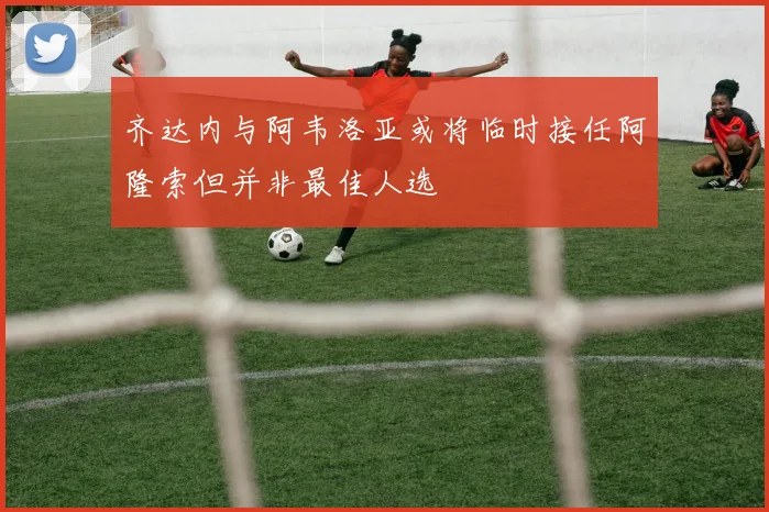 齐达内与阿韦洛亚或将临时接任阿隆索但并非最佳人选