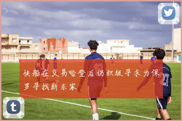 快船在交易哈登后仍积极寻求为保罗寻找新东家