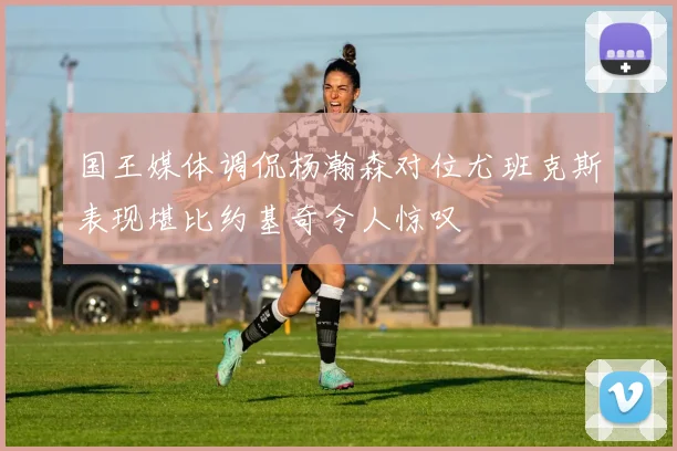 国王媒体调侃杨瀚森对位尤班克斯表现堪比约基奇令人惊叹