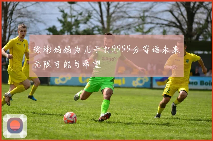 徐彬妈妈为儿子打9999分寄语未来无限可能与希望