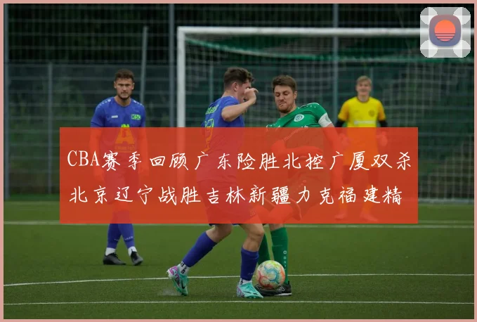 CBA赛季回顾广东险胜北控广厦双杀北京辽宁战胜吉林新疆力克福建精彩纷呈