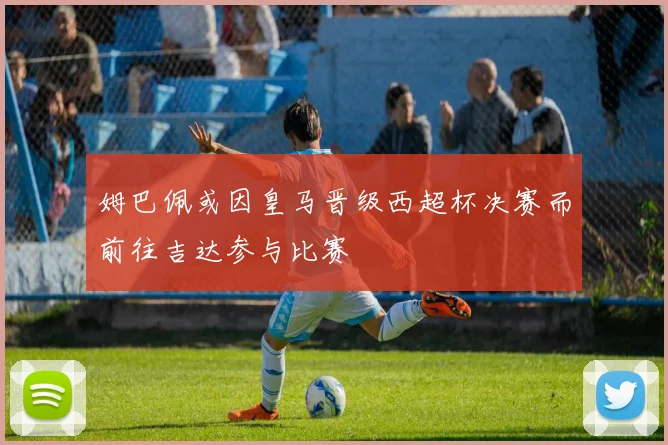 姆巴佩或因皇马晋级西超杯决赛而前往吉达参与比赛