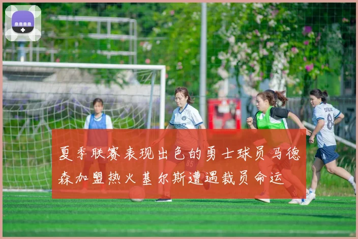 夏季联赛表现出色的勇士球员马德森加盟热火基尔斯遭遇裁员命运