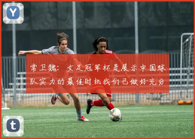 常卫魏：女足冠军杯是展示中国球队实力的最佳时机我们已做好充分准备