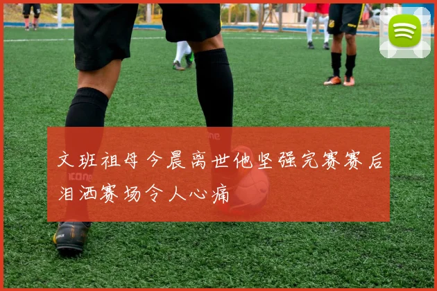 文班祖母今晨离世他坚强完赛赛后泪洒赛场令人心痛