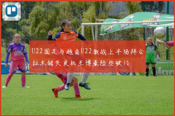 U22国足与越南U22激战上半场拜合拉木错失良机王博豪险些破门