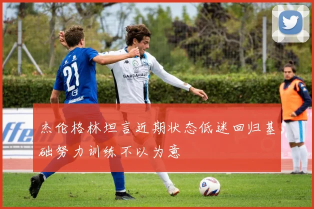 杰伦格林坦言近期状态低迷回归基础努力训练不以为意