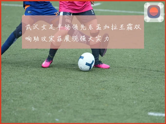 武汉女足半场领先东孟加拉王霜双响助攻宋菲展现强大实力