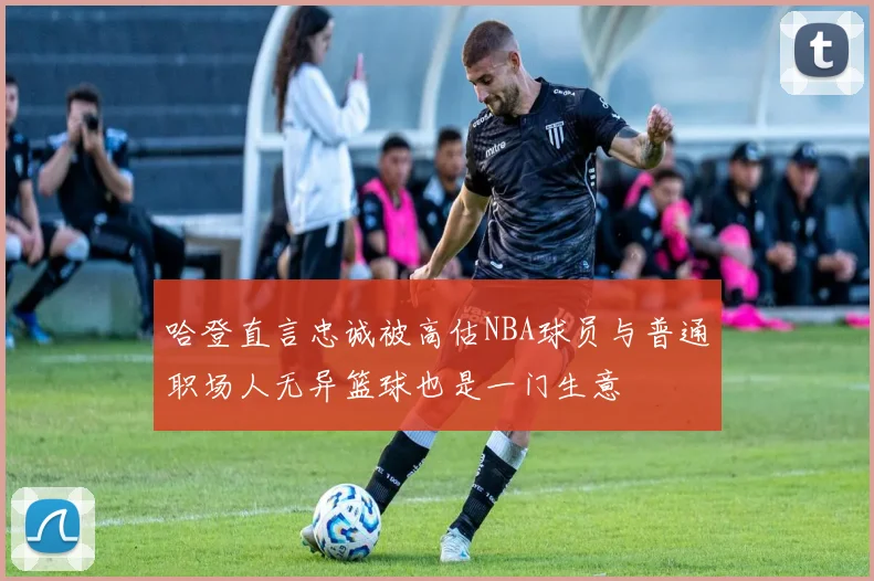 哈登直言忠诚被高估NBA球员与普通职场人无异篮球也是一门生意