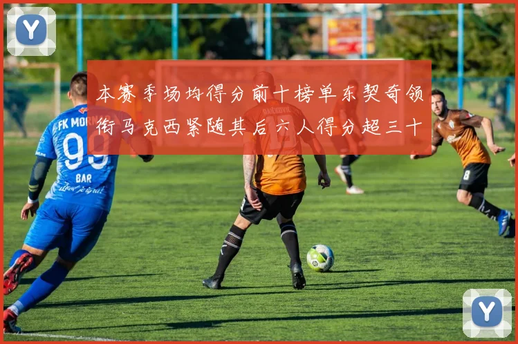 本赛季场均得分前十榜单东契奇领衔马克西紧随其后六人得分超三十
