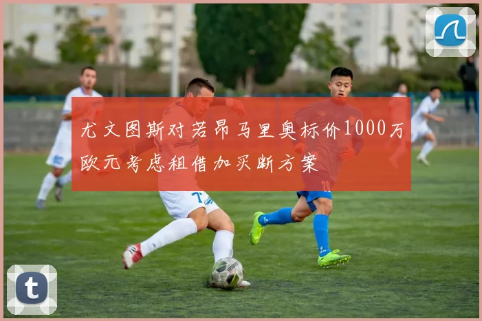 尤文图斯对若昂马里奥标价1000万欧元考虑租借加买断方案