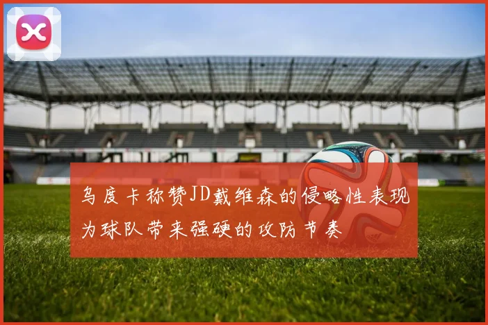 乌度卡称赞JD戴维森的侵略性表现为球队带来强硬的攻防节奏