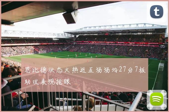 恩比德状态火热近五场场均27分7板助攻表现抢眼