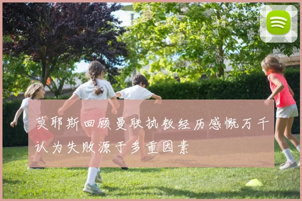 莫耶斯回顾曼联执教经历感慨万千认为失败源于多重因素